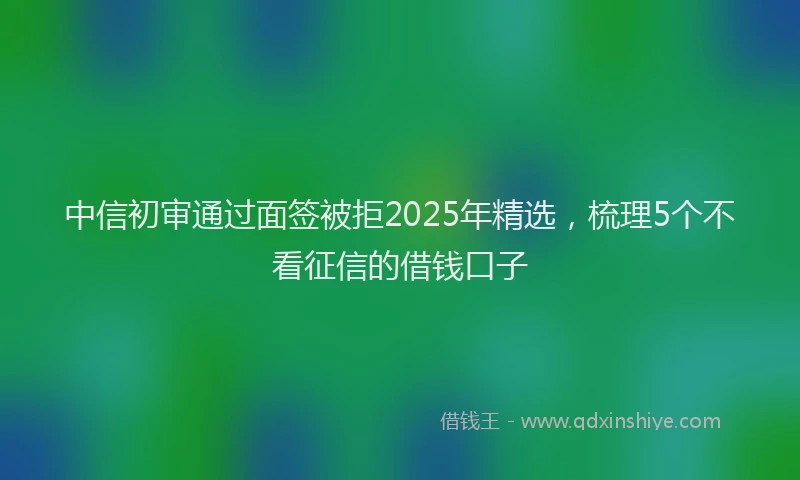 中信初审通过面签被拒2025年精选，梳理5个不看征信的借钱口子