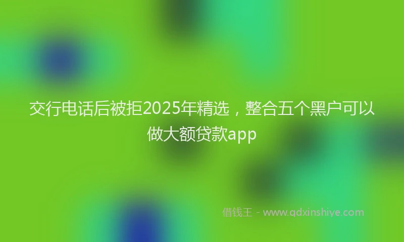 交行电话后被拒2025年精选，整合五个黑户可以做大额贷款app