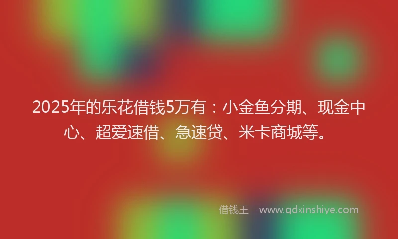 2025年的乐花借钱5万有：小金鱼分期、现金中心、超爱速借、急速贷、米卡商城等。
