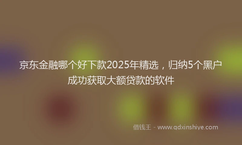 京东金融哪个好下款2025年精选，归纳5个黑户成功获取大额贷款的软件
