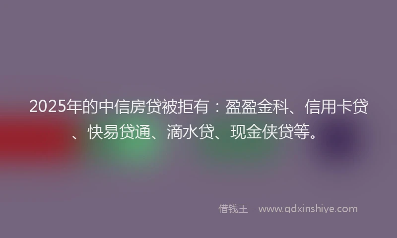 2025年的中信房贷被拒有：盈盈金科、信用卡贷、快易贷通、滴水贷、现金侠贷等。