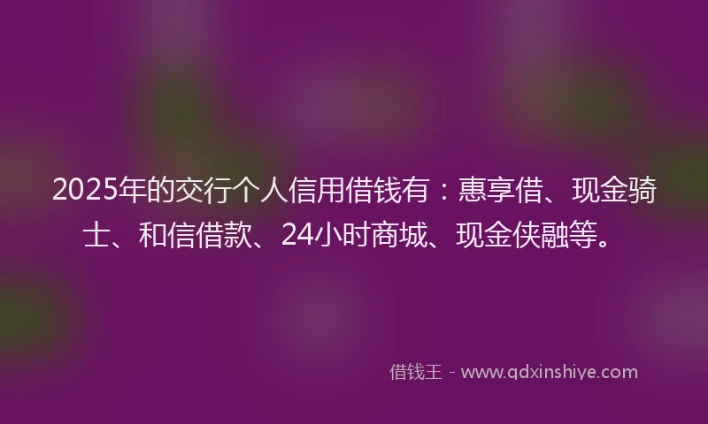 2025年的交行个人信用借钱有：惠享借、现金骑士、和信借款、24小时商城、现金侠融等。