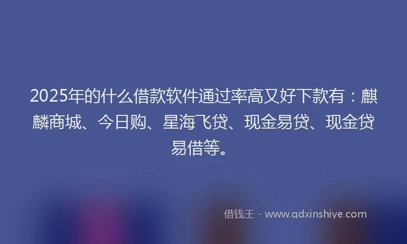 2025年的什么借款软件通过率高又好下款有：麒麟商城、今日购、星海飞贷、现金易贷、现金贷易借等。