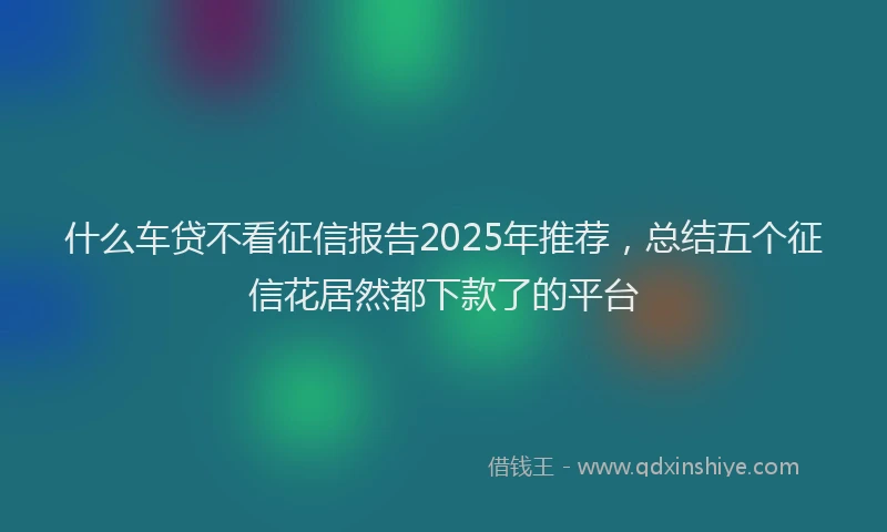 什么车贷不看征信报告2025年推荐，总结五个征信花居然都下款了的平台
