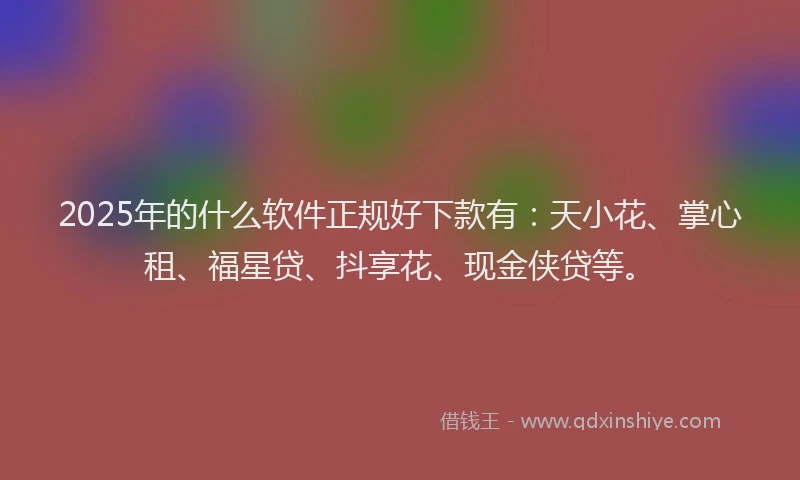 2025年的什么软件正规好下款有：天小花、掌心租、福星贷、抖享花、现金侠贷等。