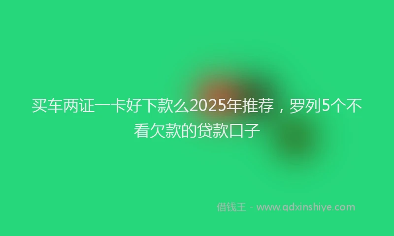 买车两证一卡好下款么2025年推荐，罗列5个不看欠款的贷款口子
