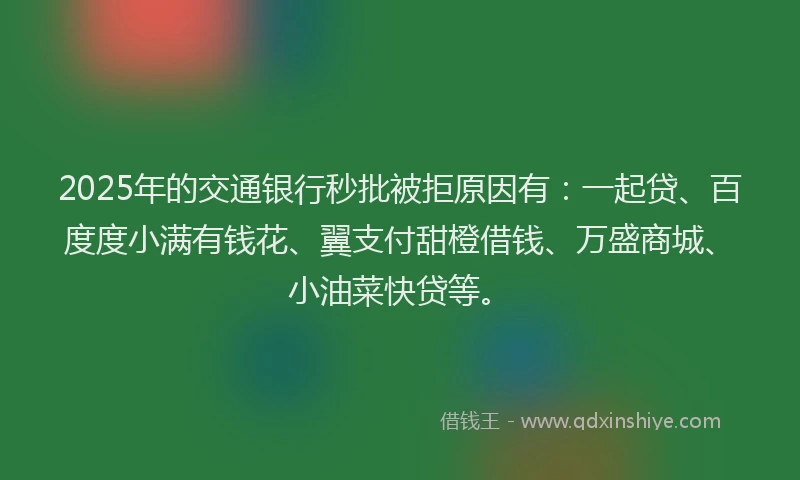 2025年的交通银行秒批被拒原因有：一起贷、百度度小满有钱花、翼支付甜橙借钱、万盛商城、小油菜快贷等。