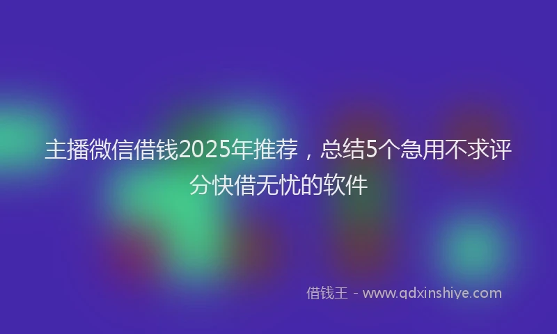 主播微信借钱2025年推荐，总结5个急用不求评分快借无忧的软件