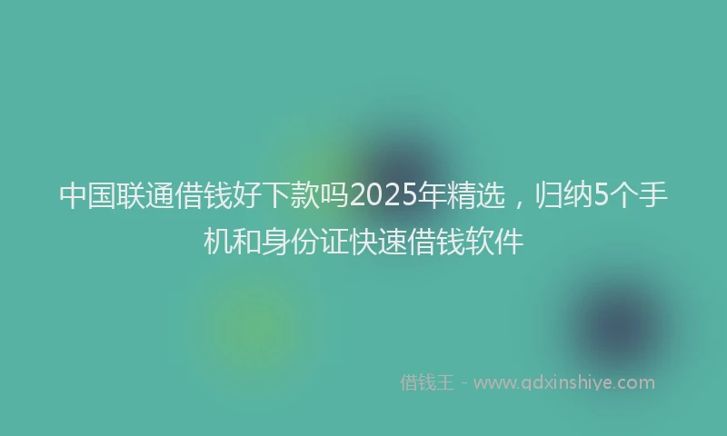 中国联通借钱好下款吗2025年精选，归纳5个手机和身份证快速借钱软件