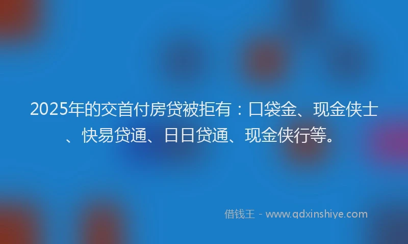 2025年的交首付房贷被拒有：口袋金、现金侠士、快易贷通、日日贷通、现金侠行等。