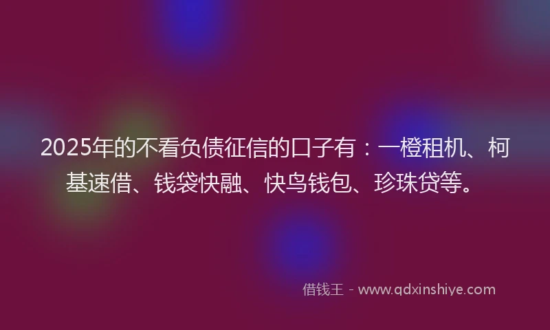 2025年的不看负债征信的口子有：一橙租机、柯基速借、钱袋快融、快鸟钱包、珍珠贷等。