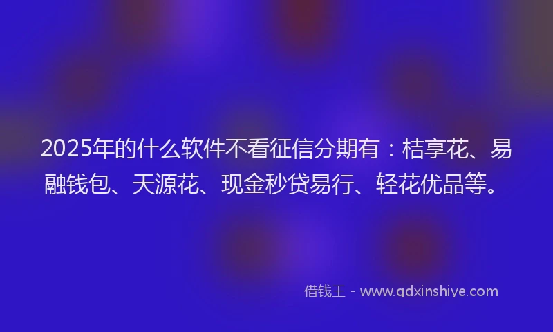 2025年的什么软件不看征信分期有：桔享花、易融钱包、天源花、现金秒贷易行、轻花优品等。