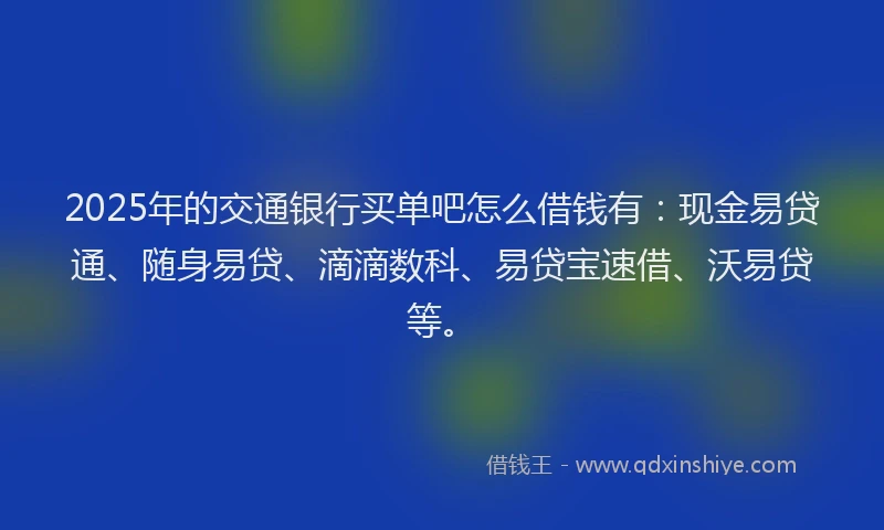 2025年的交通银行买单吧怎么借钱有：现金易贷通、随身易贷、滴滴数科、易贷宝速借、沃易贷等。