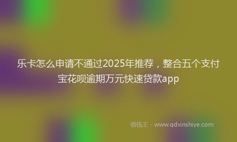 乐卡怎么申请不通过2025年推荐，整合五个支付宝花呗逾期万元快速贷款app