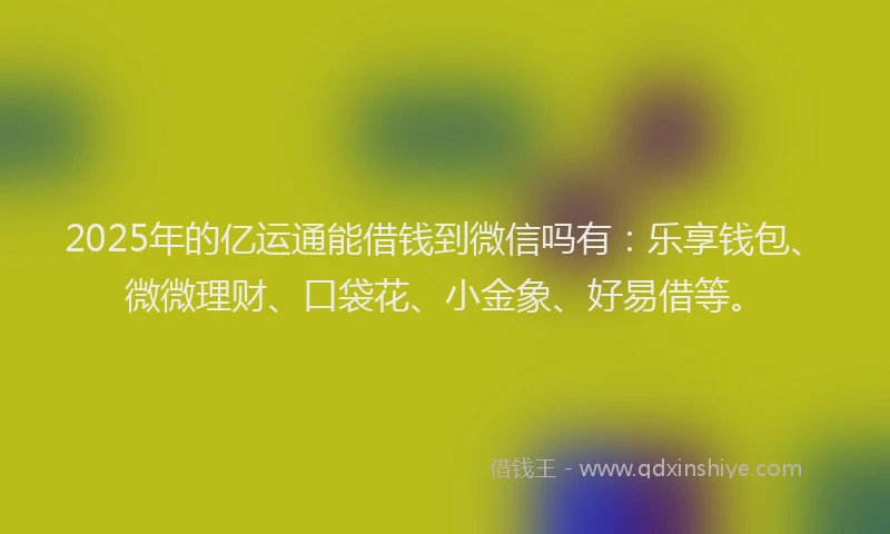 2025年的亿运通能借钱到微信吗有：乐享钱包、微微理财、口袋花、小金象、好易借等。