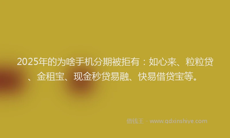 2025年的为啥手机分期被拒有：如心来、粒粒贷、金租宝、现金秒贷易融、快易借贷宝等。