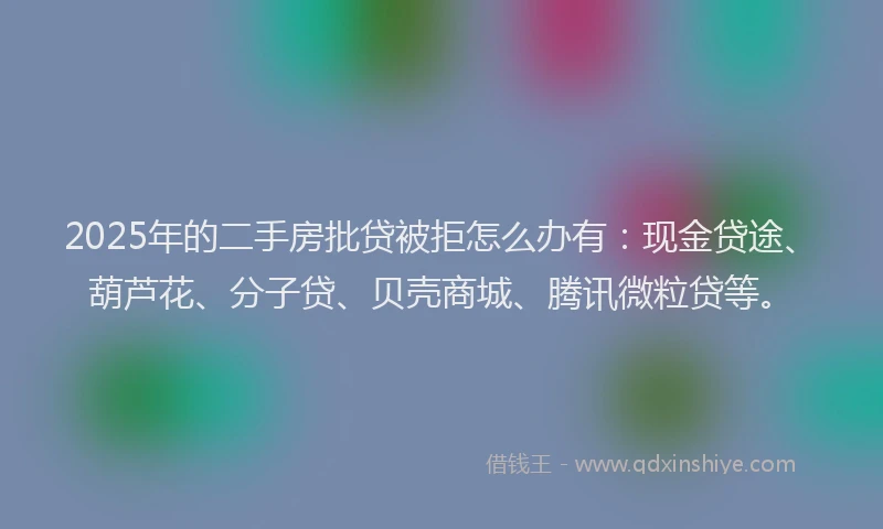 2025年的二手房批贷被拒怎么办有：现金贷途、葫芦花、分子贷、贝壳商城、腾讯微粒贷等。