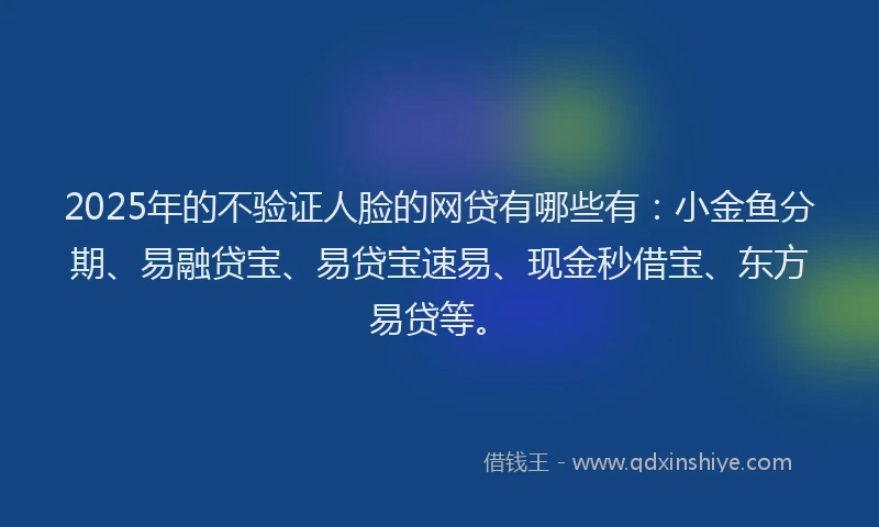 2025年的不验证人脸的网贷有哪些有：小金鱼分期、易融贷宝、易贷宝速易、现金秒借宝、东方易贷等。