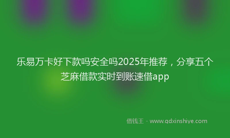 乐易万卡好下款吗安全吗2025年推荐，分享五个芝麻借款实时到账速借app