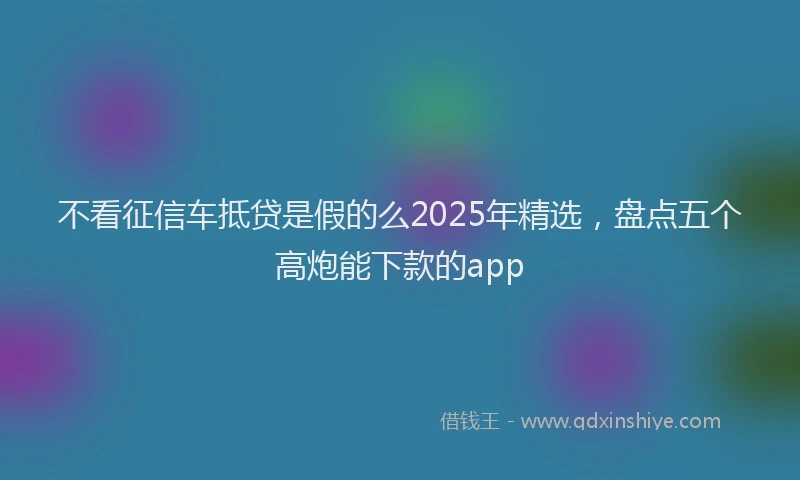 不看征信车抵贷是假的么2025年精选，盘点五个高炮能下款的app