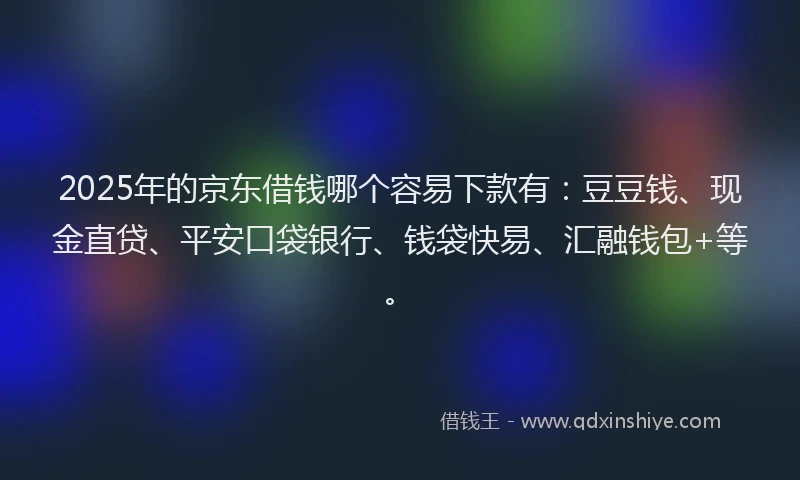 2025年的京东借钱哪个容易下款有：豆豆钱、现金直贷、平安口袋银行、钱袋快易、汇融钱包+等。