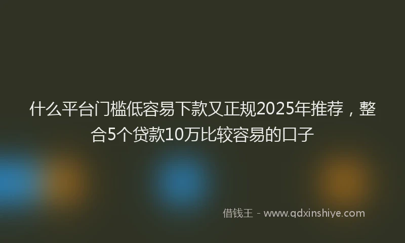 什么平台门槛低容易下款又正规2025年推荐，整合5个贷款10万比较容易的口子