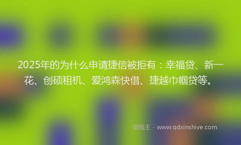 2025年的为什么申请捷信被拒有：幸福贷、新一花、创硕租机、爱鸿森快借、捷越巾帼贷等。