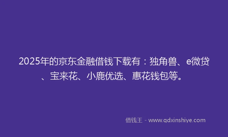 2025年的京东金融借钱下载有：独角兽、e微贷、宝来花、小鹿优选、惠花钱包等。