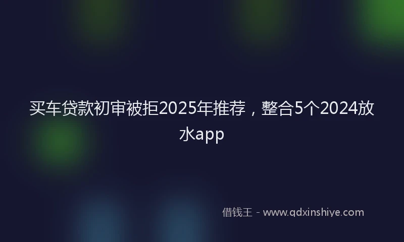 买车贷款初审被拒2025年推荐，整合5个2024放水app