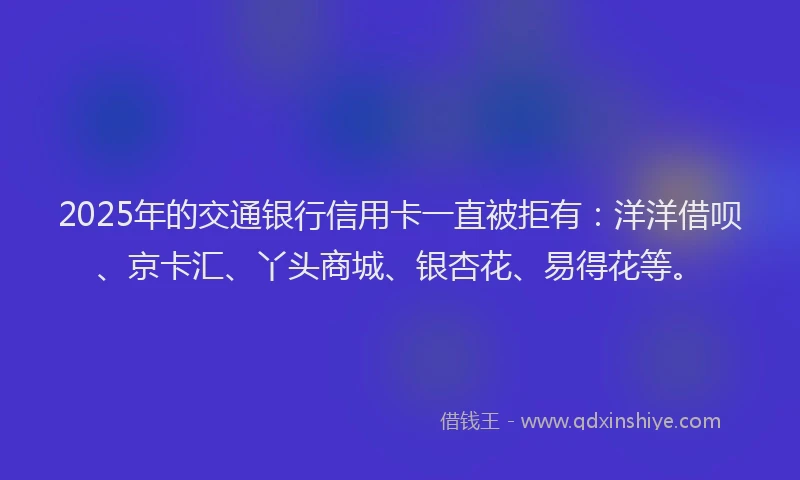 2025年的交通银行信用卡一直被拒有：洋洋借呗、京卡汇、丫头商城、银杏花、易得花等。