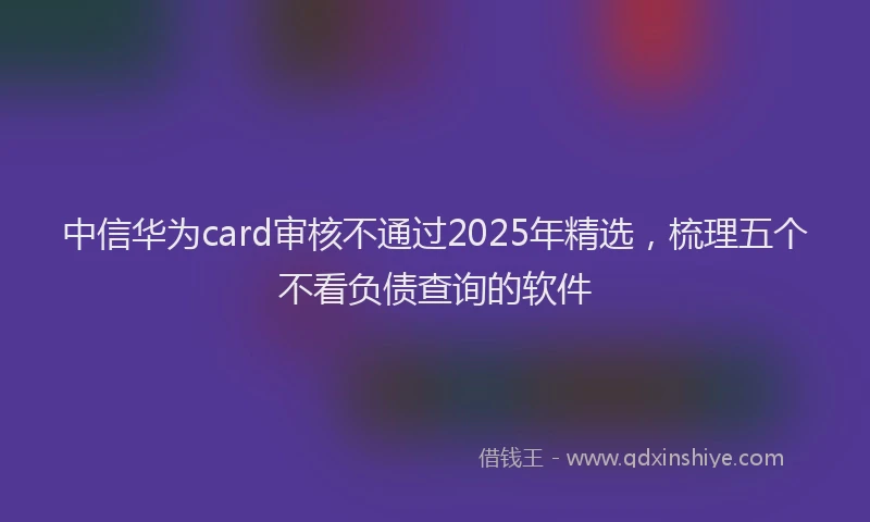 中信华为card审核不通过2025年精选，梳理五个不看负债查询的软件