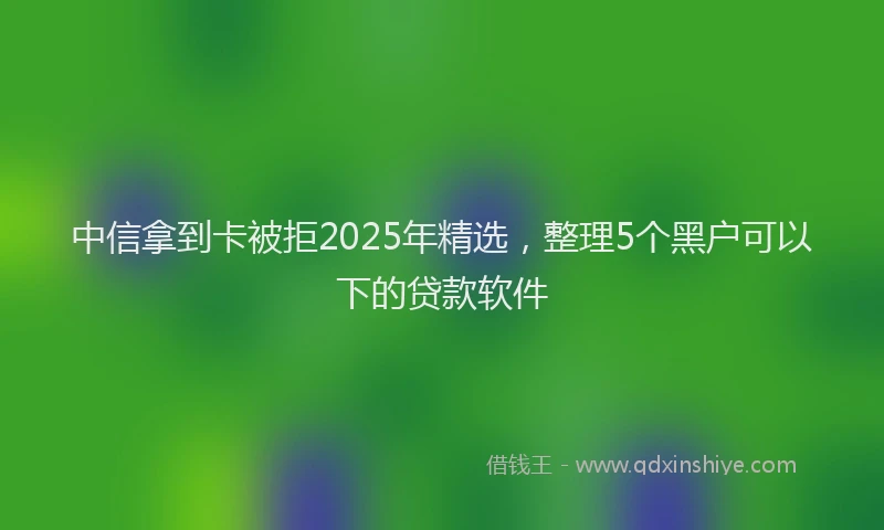 中信拿到卡被拒2025年精选，整理5个黑户可以下的贷款软件