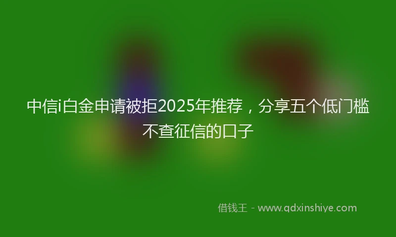 中信i白金申请被拒2025年推荐，分享五个低门槛不查征信的口子