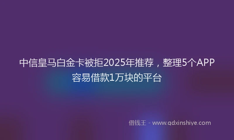 中信皇马白金卡被拒2025年推荐，整理5个APP容易借款1万块的平台