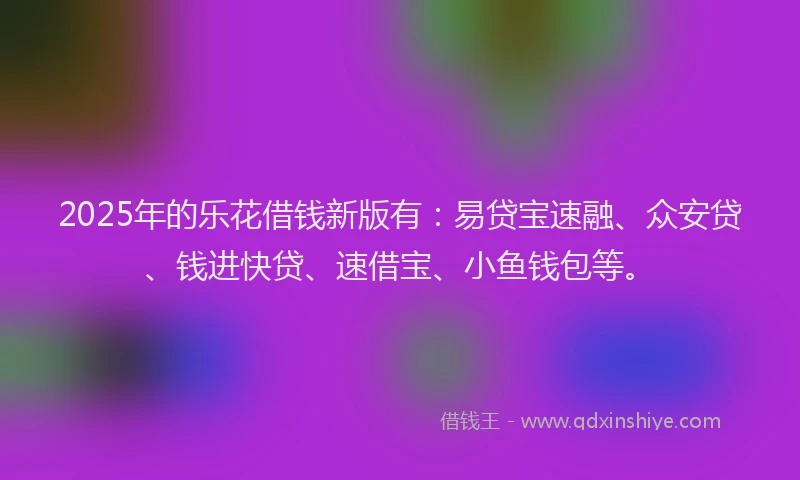 2025年的乐花借钱新版有：易贷宝速融、众安贷、钱进快贷、速借宝、小鱼钱包等。