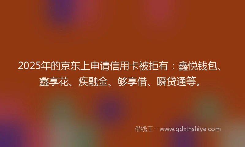 2025年的京东上申请信用卡被拒有：鑫悦钱包、鑫享花、疾融金、够享借、瞬贷通等。
