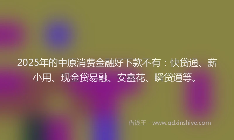 2025年的中原消费金融好下款不有：快贷通、薪小用、现金贷易融、安鑫花、瞬贷通等。