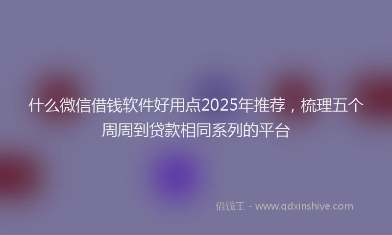 什么微信借钱软件好用点2025年推荐，梳理五个周周到贷款相同系列的平台