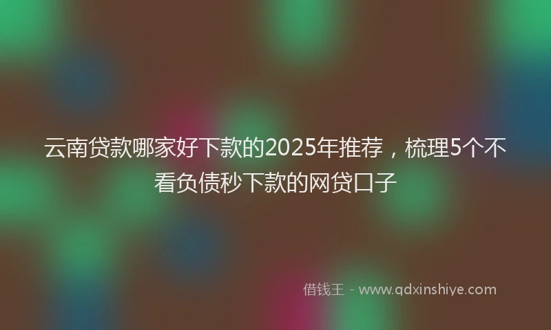 云南贷款哪家好下款的2025年推荐，梳理5个不看负债秒下款的网贷口子