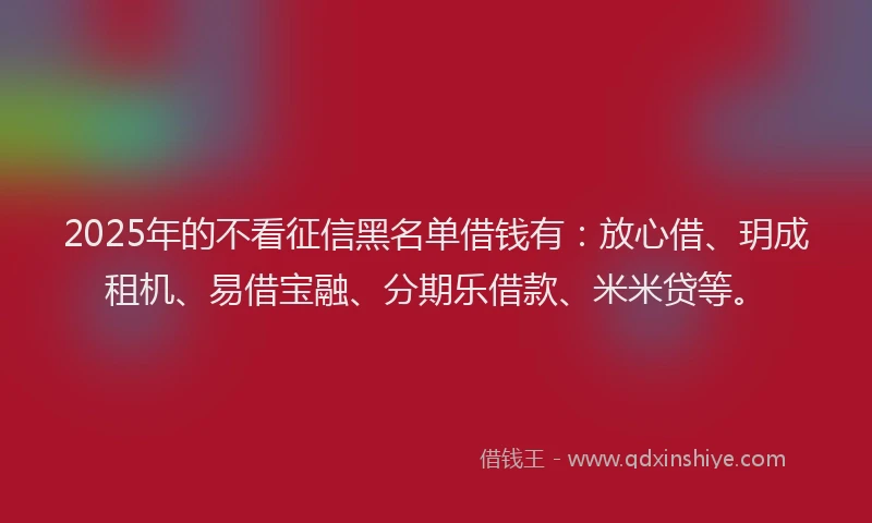 2025年的不看征信黑名单借钱有：放心借、玥成租机、易借宝融、分期乐借款、米米贷等。