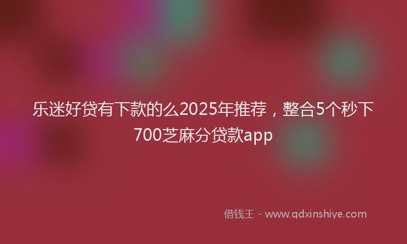 乐迷好贷有下款的么2025年推荐，整合5个秒下700芝麻分贷款app