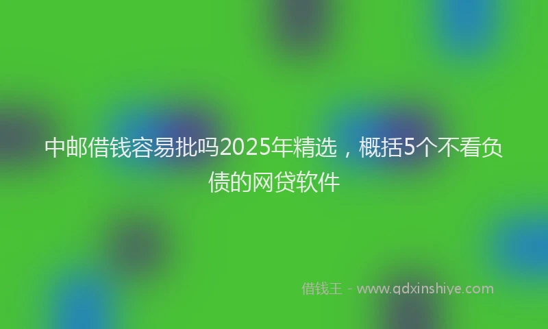 中邮借钱容易批吗2025年精选，概括5个不看负债的网贷软件