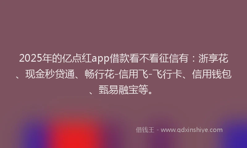 2025年的亿点红app借款看不看征信有：浙享花、现金秒贷通、畅行花-信用飞-飞行卡、信用钱包、甄易融宝等。