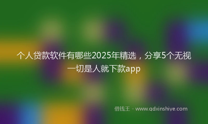 个人贷款软件有哪些2025年精选，分享5个无视一切是人就下款app