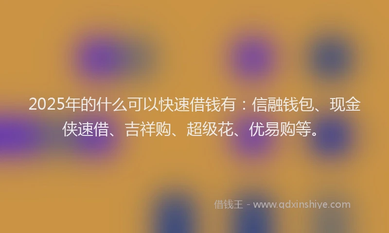 2025年的什么可以快速借钱有：信融钱包、现金侠速借、吉祥购、超级花、优易购等。