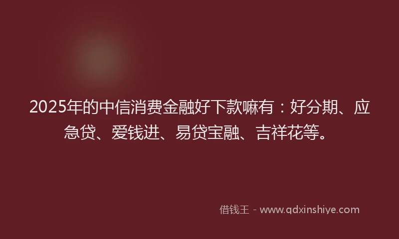2025年的中信消费金融好下款嘛有：好分期、应急贷、爱钱进、易贷宝融、吉祥花等。