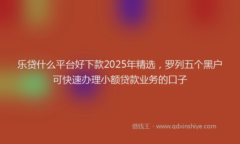 乐贷什么平台好下款2025年精选，罗列五个黑户可快速办理小额贷款业务的口子