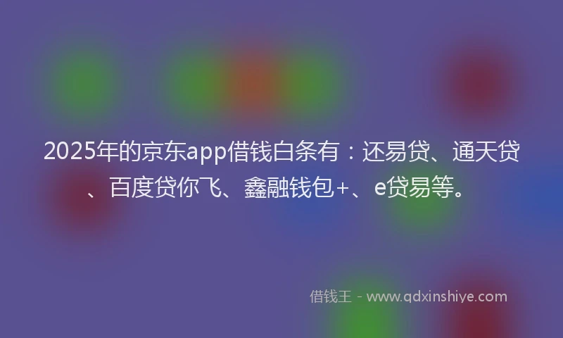 2025年的京东app借钱白条有：还易贷、通天贷、百度贷你飞、鑫融钱包+、e贷易等。