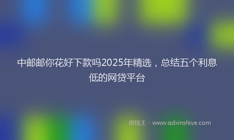 中邮邮你花好下款吗2025年精选，总结五个利息低的网贷平台
