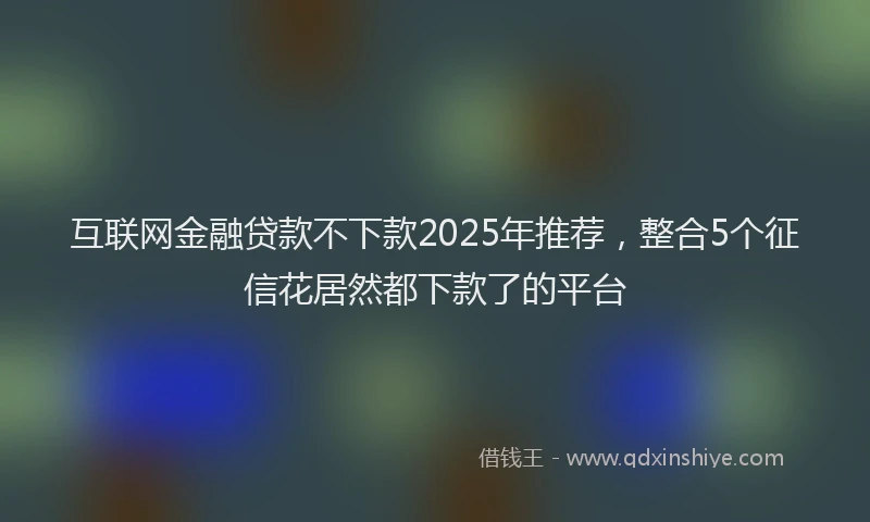 互联网金融贷款不下款2025年推荐，整合5个征信花居然都下款了的平台